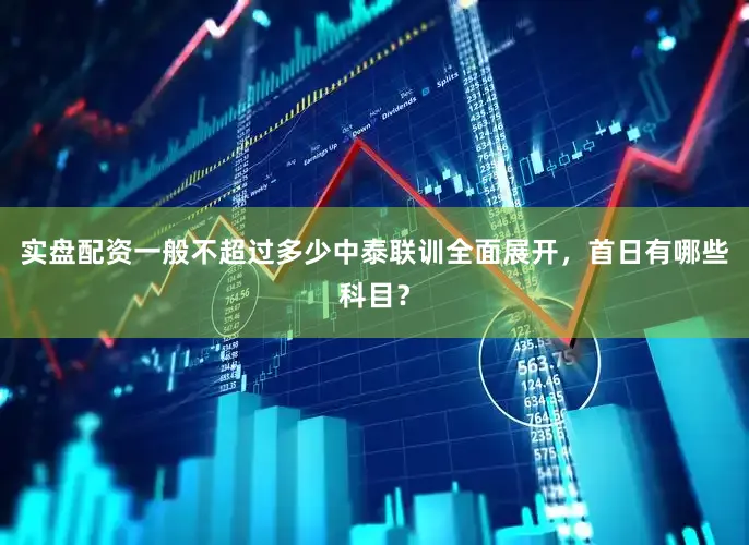 实盘配资一般不超过多少中泰联训全面展开,首日有哪些科目?