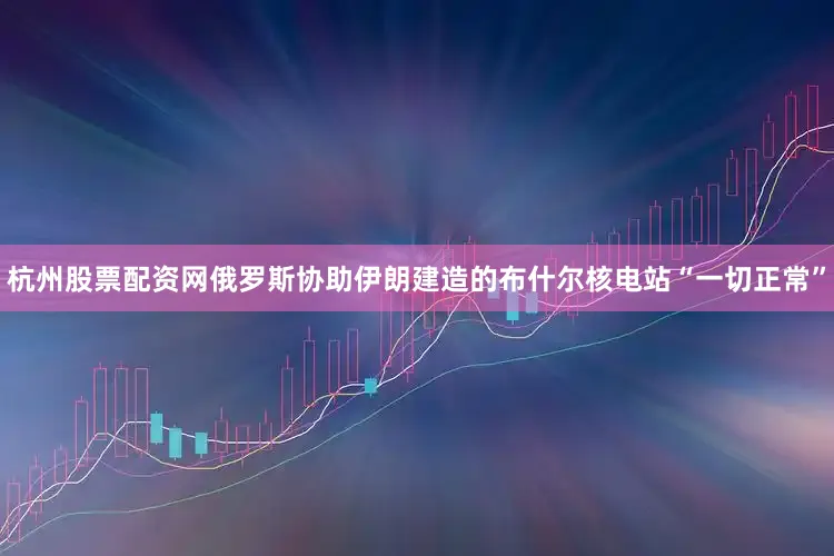 杭州股票配资网俄罗斯协助伊朗建造的布什尔核电站“一切正常”