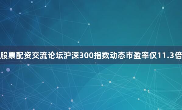 股票配资交流论坛沪深300指数动态市盈率仅11.3倍