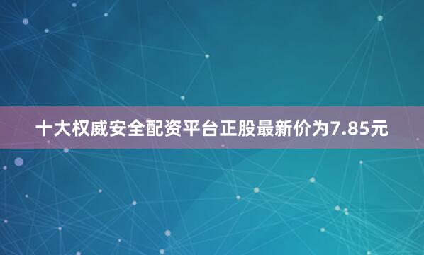 十大权威安全配资平台正股最新价为7.85元