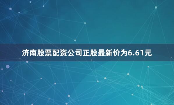 济南股票配资公司正股最新价为6.61元