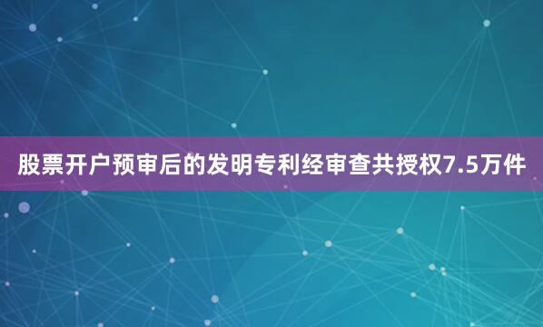 股票开户预审后的发明专利经审查共授权7.5万件