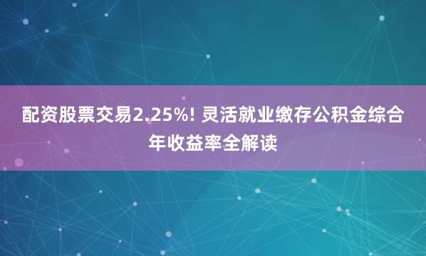 配资股票交易2.25%! 灵活就业缴存公积金综合年收益率全解读