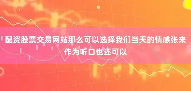 配资股票交易网站那么可以选择我们当天的情感张来作为听口也还可以
