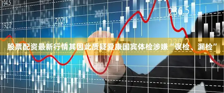 股票配资最新行情其因此质疑爱康国宾体检涉嫌“误检、漏检”