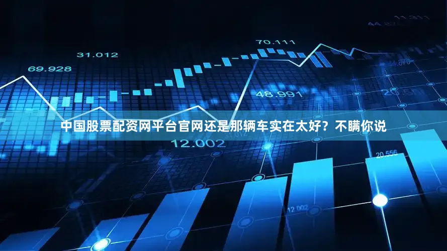 中国股票配资网平台官网还是那辆车实在太好？不瞒你说