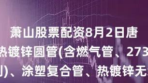 萧山股票配资8月2日唐山京华热镀锌圆管(含燃气管、273-325系列)、涂塑复合管、热镀锌无缝管、螺旋管出厂价格下调20。（元/吨）