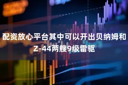 配资放心平台其中可以开出贝纳姆和Z-44两艘9级雷驱