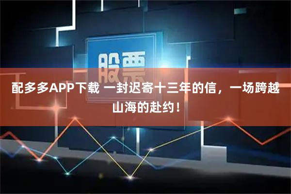 配多多APP下载 一封迟寄十三年的信，一场跨越山海的赴约！