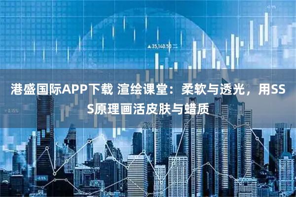 港盛国际APP下载 渲绘课堂：柔软与透光，用SSS原理画活皮肤与蜡质