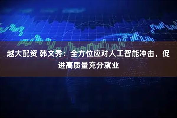 越大配资 韩文秀：全方位应对人工智能冲击，促进高质量充分就业