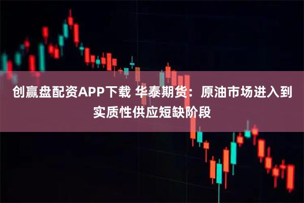 创赢盘配资APP下载 华泰期货：原油市场进入到实质性供应短缺阶段
