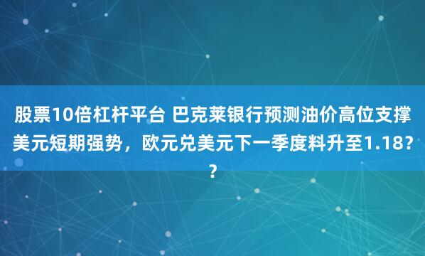 股票10倍杠杆平台 巴克莱银行预测油价高位支撑美元短期强势，欧元兑美元下一季度料升至1.18？