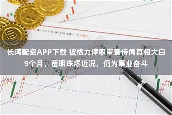 长鸿配资APP下载 被格力停职审查传闻真相大白9个月，董明珠爆近况，仍为事业奋斗
