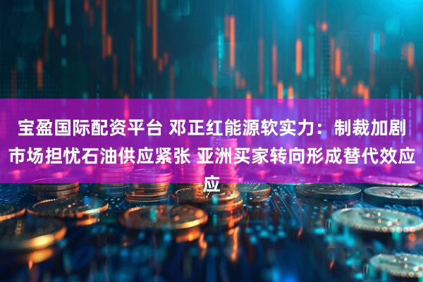 宝盈国际配资平台 邓正红能源软实力：制裁加剧市场担忧石油供应紧张 亚洲买家转向形成替代效应