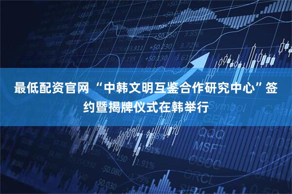 最低配资官网 “中韩文明互鉴合作研究中心”签约暨揭牌仪式在韩举行