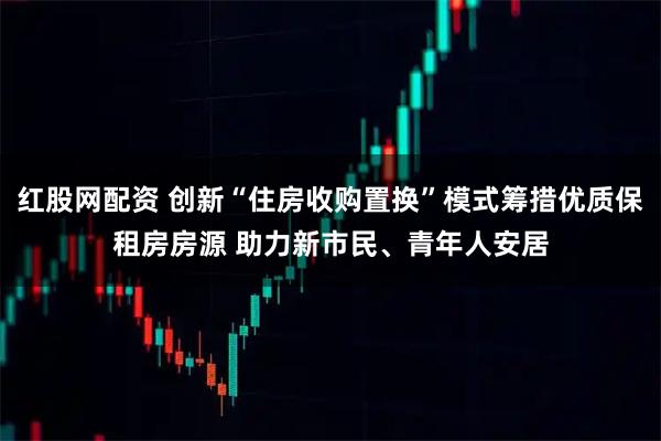 红股网配资 创新“住房收购置换”模式筹措优质保租房房源 助力新市民、青年人安居