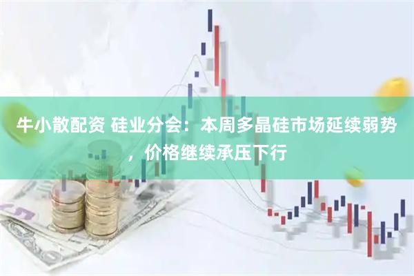 牛小散配资 硅业分会：本周多晶硅市场延续弱势，价格继续承压下行