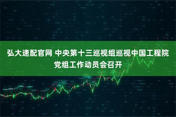 弘大速配官网 中央第十三巡视组巡视中国工程院党组工作动员会召开