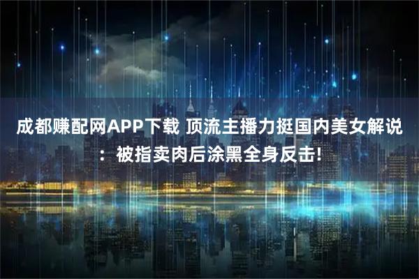 成都赚配网APP下载 顶流主播力挺国内美女解说：被指卖肉后涂黑全身反击!