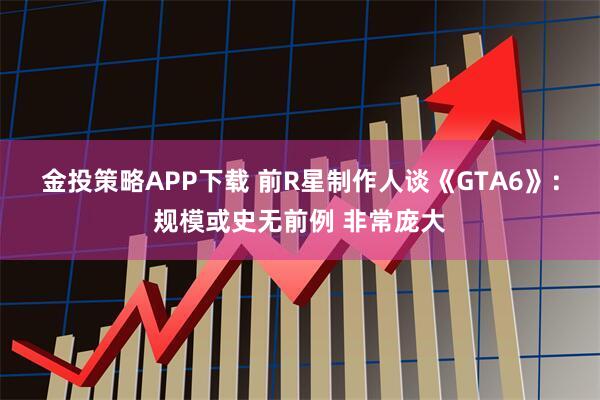 金投策略APP下载 前R星制作人谈《GTA6》：规模或史无前例 非常庞大