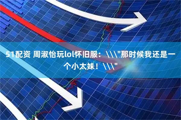 51配资 周淑怡玩lol怀旧服：\＂那时候我还是一个小太妹！\＂